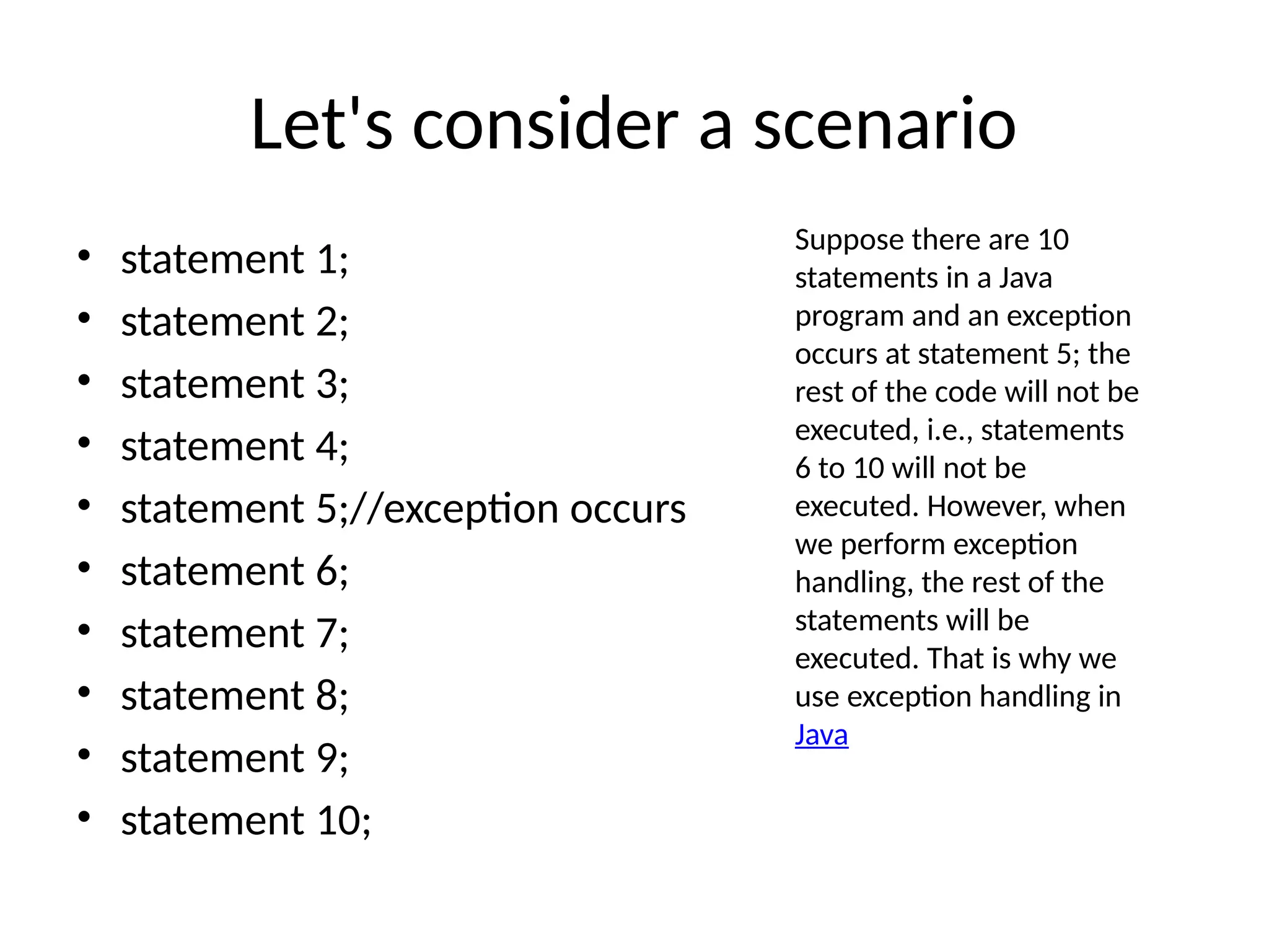Let's consider a scenario
• statement 1;
• statement 2;
• statement 3;
• statement 4;
• statement 5;//exception occurs
• statement 6;
• statement 7;
• statement 8;
• statement 9;
• statement 10;
Suppose there are 10
statements in a Java
program and an exception
occurs at statement 5; the
rest of the code will not be
executed, i.e., statements
6 to 10 will not be
executed. However, when
we perform exception
handling, the rest of the
statements will be
executed. That is why we
use exception handling in
Java
 