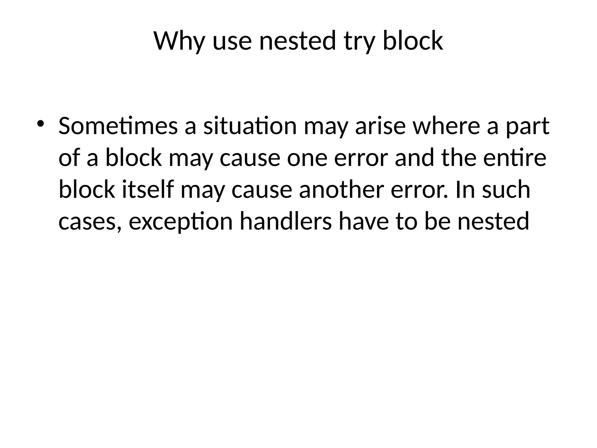 Why use nested try block
• Sometimes a situation may arise where a part
of a block may cause one error and the entire
block itself may cause another error. In such
cases, exception handlers have to be nested
 