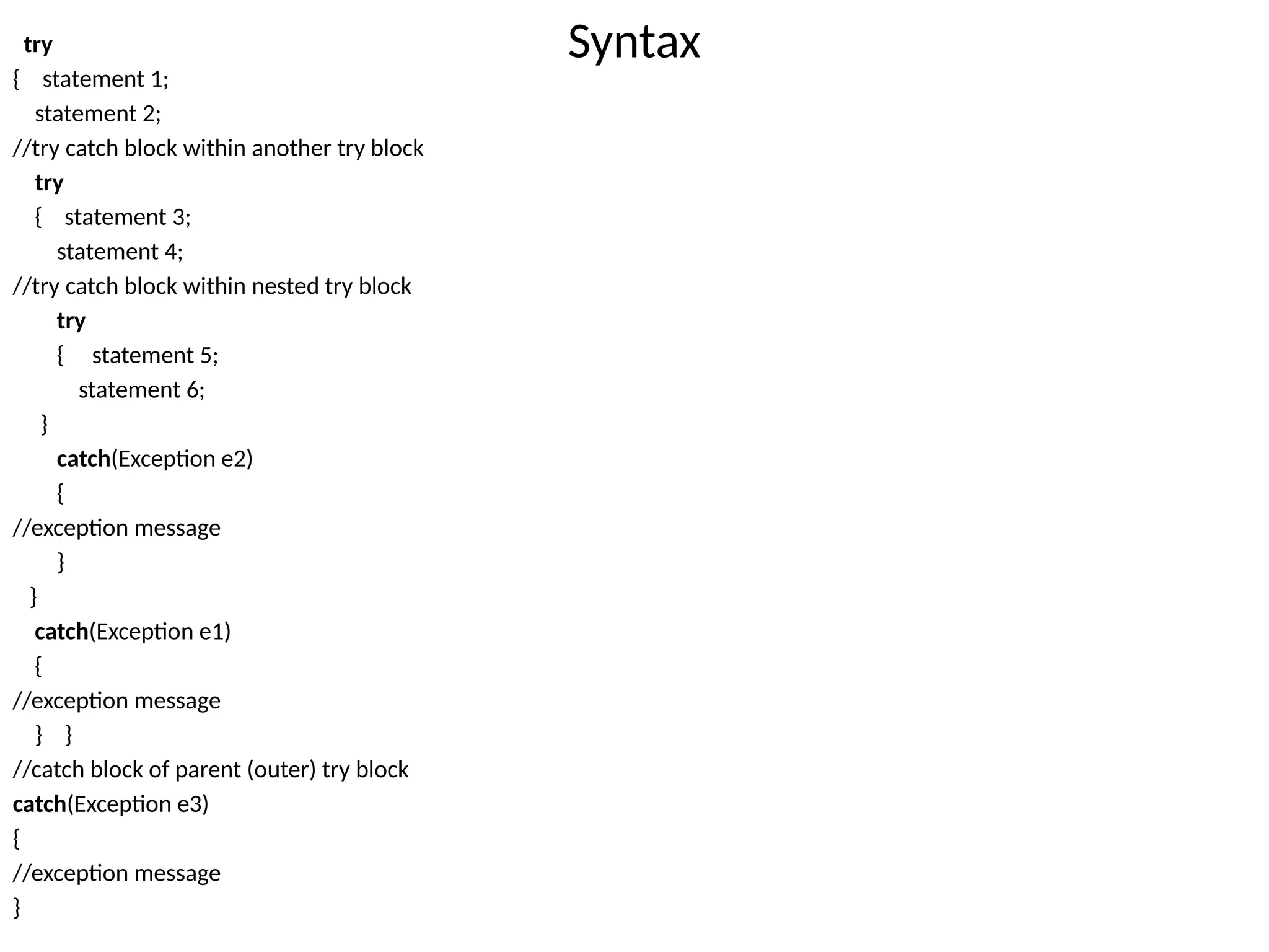 Syntax
try
{ statement 1;
statement 2;
//try catch block within another try block
try
{ statement 3;
statement 4;
//try catch block within nested try block
try
{ statement 5;
statement 6;
}
catch(Exception e2)
{
//exception message
}
}
catch(Exception e1)
{
//exception message
} }
//catch block of parent (outer) try block
catch(Exception e3)
{
//exception message
}
 