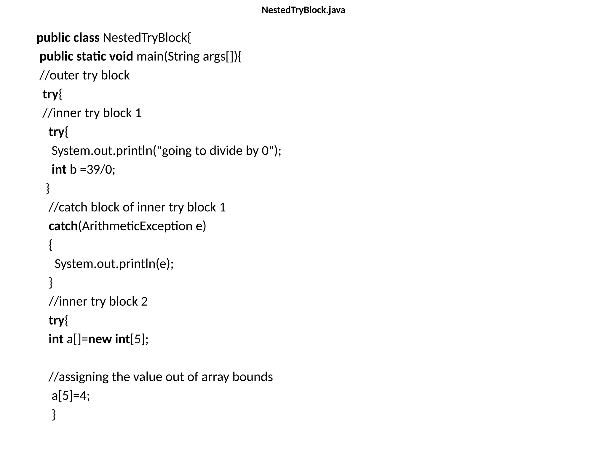 NestedTryBlock.java
public class NestedTryBlock{
public static void main(String args[]){
//outer try block
try{
//inner try block 1
try{
System.out.println("going to divide by 0");
int b =39/0;
}
//catch block of inner try block 1
catch(ArithmeticException e)
{
System.out.println(e);
}
//inner try block 2
try{
int a[]=new int[5];
//assigning the value out of array bounds
a[5]=4;
}
 