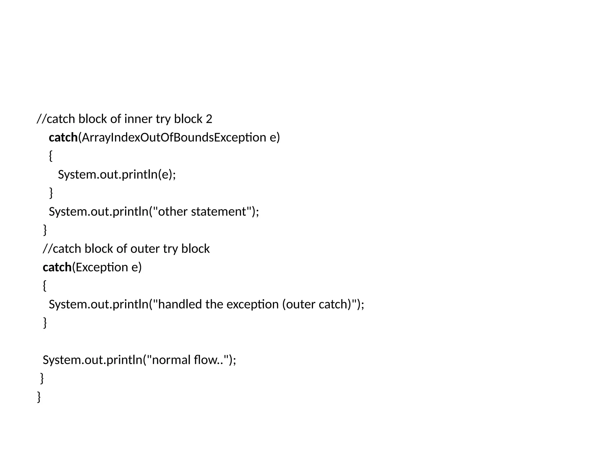 //catch block of inner try block 2
catch(ArrayIndexOutOfBoundsException e)
{
System.out.println(e);
}
System.out.println("other statement");
}
//catch block of outer try block
catch(Exception e)
{
System.out.println("handled the exception (outer catch)");
}
System.out.println("normal flow..");
}
}
 