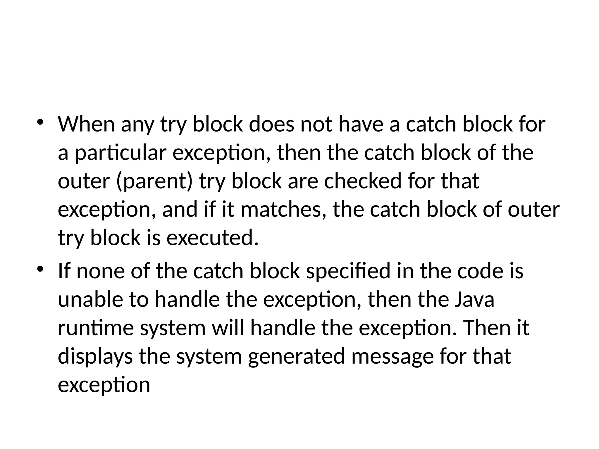 • When any try block does not have a catch block for
a particular exception, then the catch block of the
outer (parent) try block are checked for that
exception, and if it matches, the catch block of outer
try block is executed.
• If none of the catch block specified in the code is
unable to handle the exception, then the Java
runtime system will handle the exception. Then it
displays the system generated message for that
exception
 