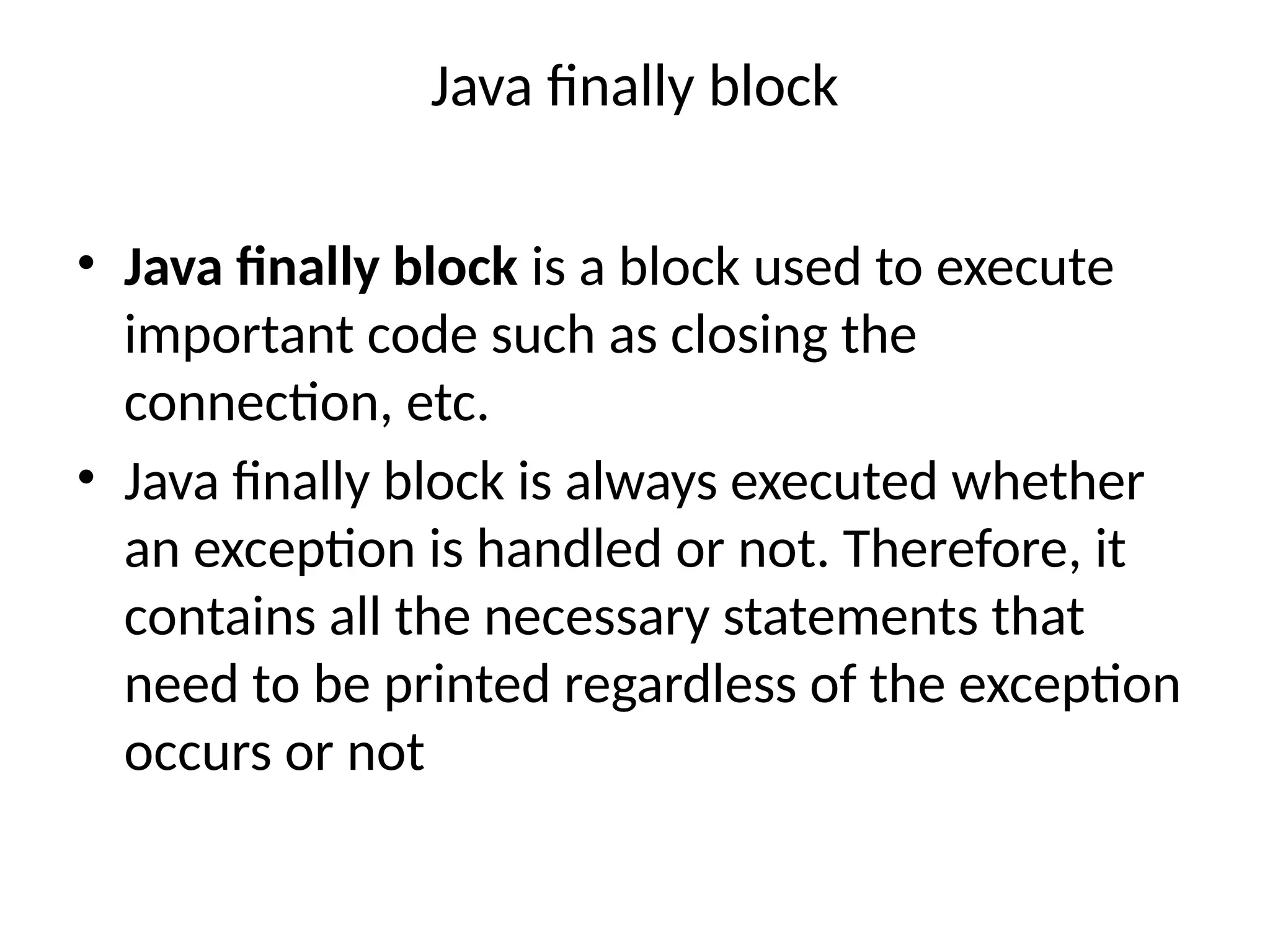 Java finally block
• Java finally block is a block used to execute
important code such as closing the
connection, etc.
• Java finally block is always executed whether
an exception is handled or not. Therefore, it
contains all the necessary statements that
need to be printed regardless of the exception
occurs or not
 