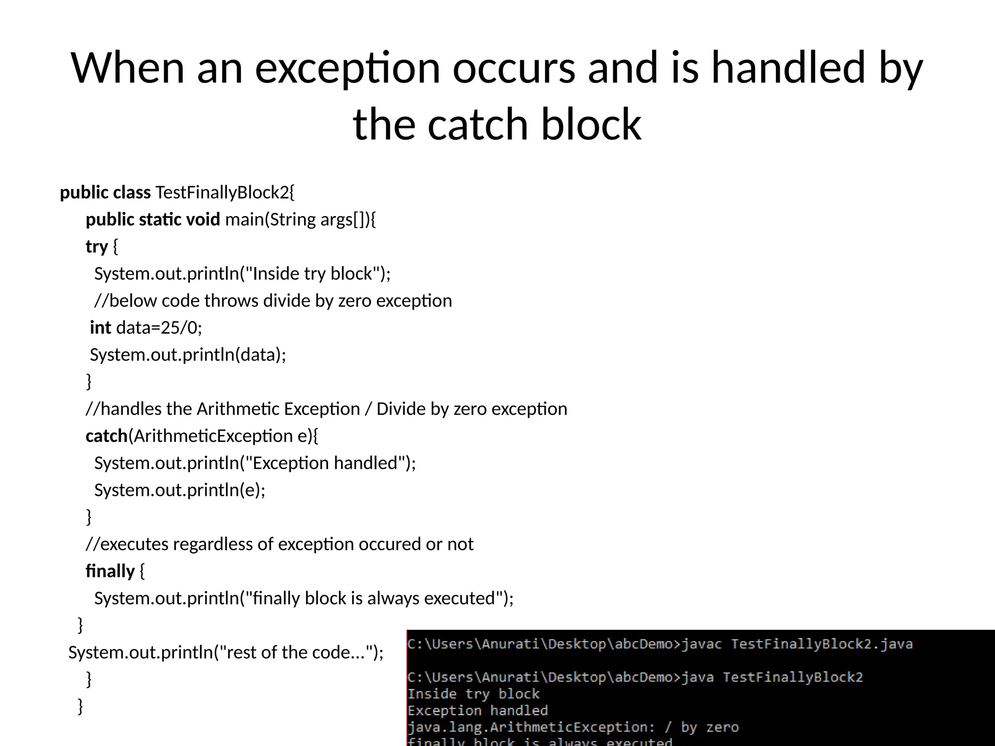 When an exception occurs and is handled by
the catch block
public class TestFinallyBlock2{
public static void main(String args[]){
try {
System.out.println("Inside try block");
//below code throws divide by zero exception
int data=25/0;
System.out.println(data);
}
//handles the Arithmetic Exception / Divide by zero exception
catch(ArithmeticException e){
System.out.println("Exception handled");
System.out.println(e);
}
//executes regardless of exception occured or not
finally {
System.out.println("finally block is always executed");
}
System.out.println("rest of the code...");
}
}
 