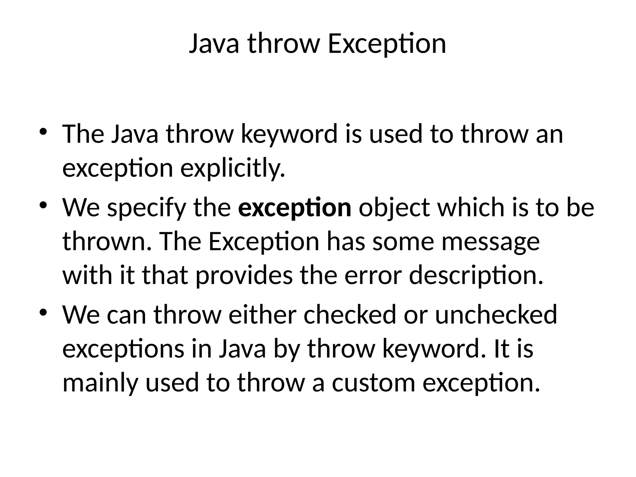 Java throw Exception
• The Java throw keyword is used to throw an
exception explicitly.
• We specify the exception object which is to be
thrown. The Exception has some message
with it that provides the error description.
• We can throw either checked or unchecked
exceptions in Java by throw keyword. It is
mainly used to throw a custom exception.
 
