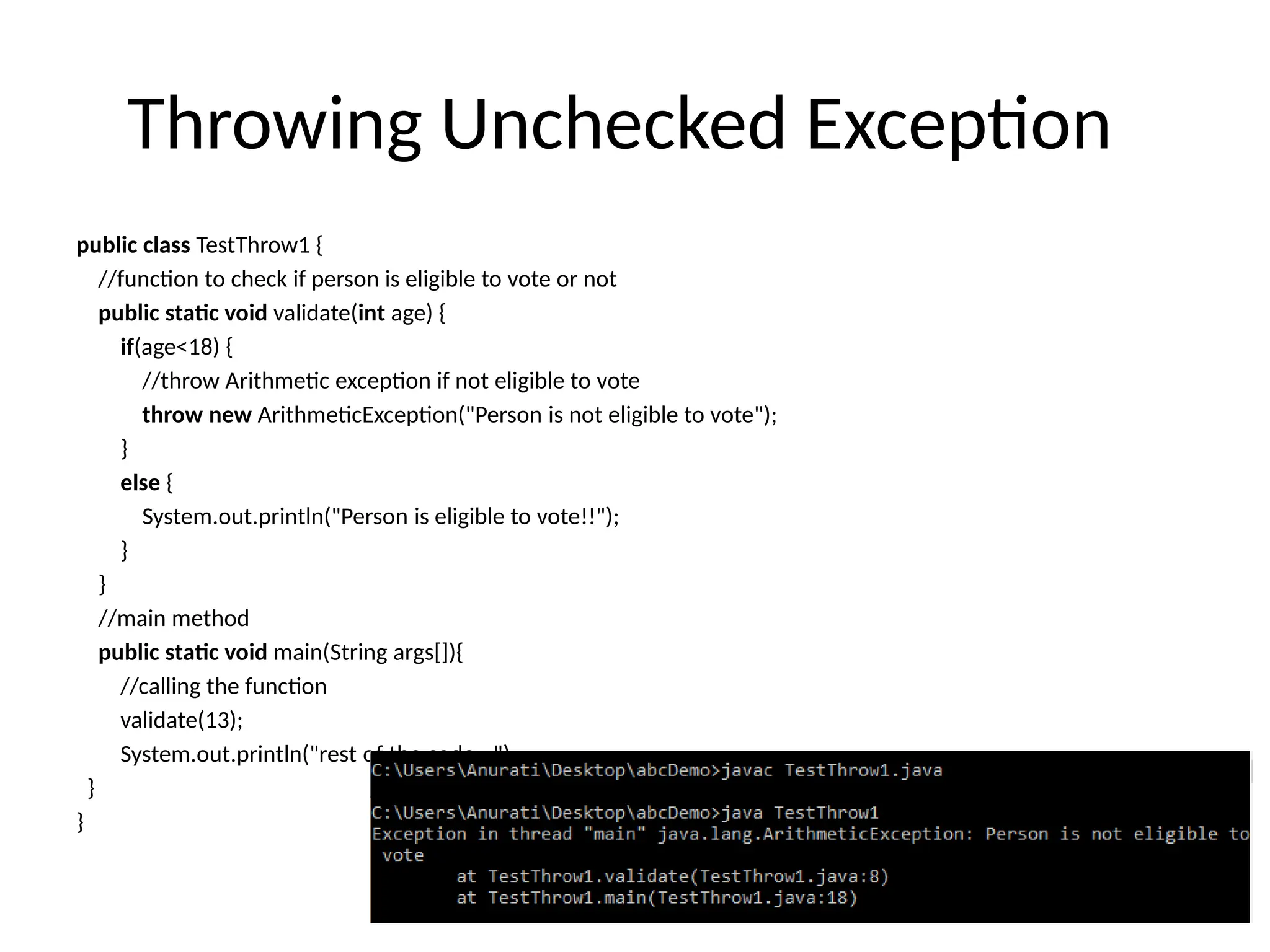 Throwing Unchecked Exception
public class TestThrow1 {
//function to check if person is eligible to vote or not
public static void validate(int age) {
if(age<18) {
//throw Arithmetic exception if not eligible to vote
throw new ArithmeticException("Person is not eligible to vote");
}
else {
System.out.println("Person is eligible to vote!!");
}
}
//main method
public static void main(String args[]){
//calling the function
validate(13);
System.out.println("rest of the code...");
}
}
 