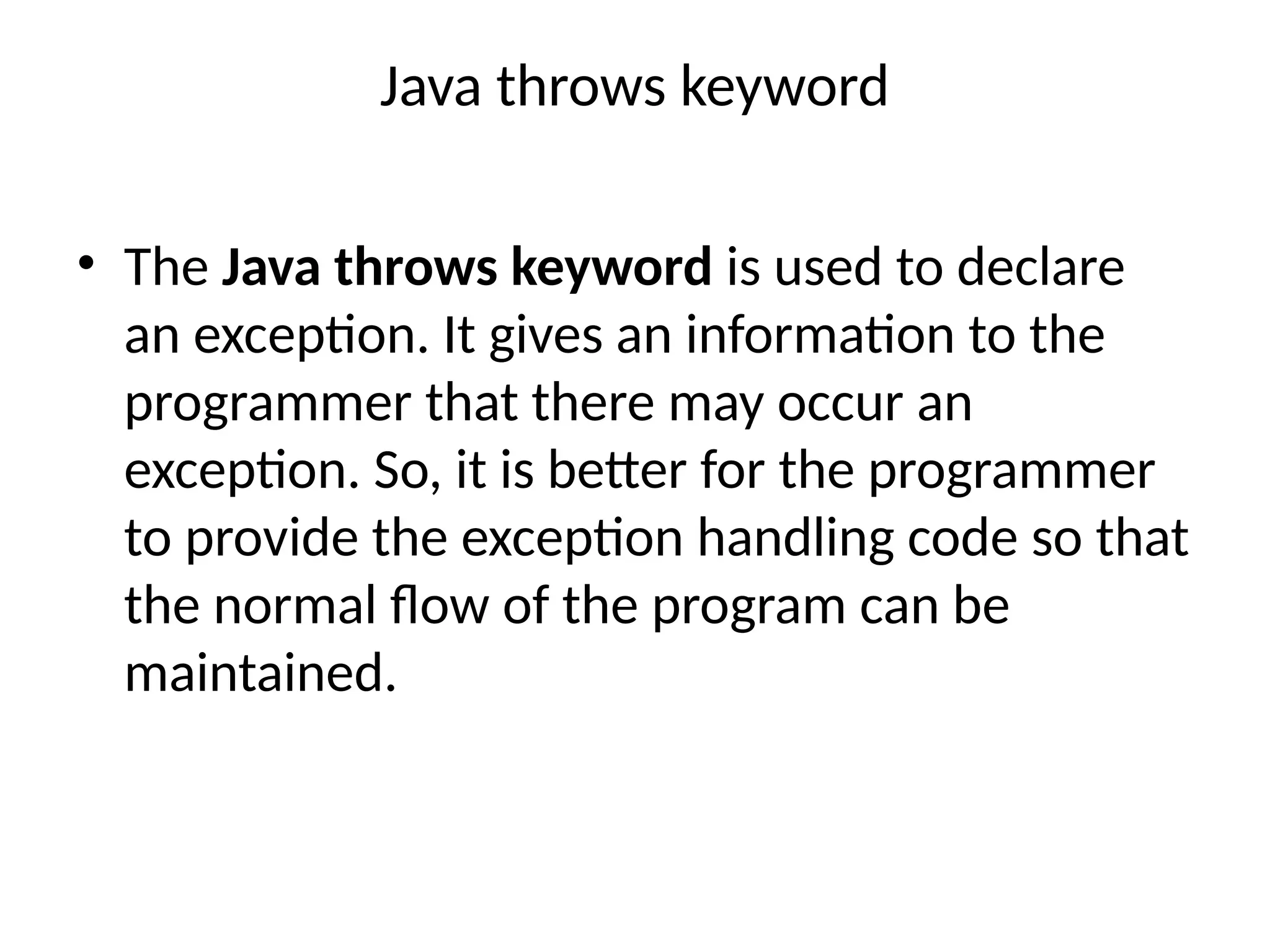 Java throws keyword
• The Java throws keyword is used to declare
an exception. It gives an information to the
programmer that there may occur an
exception. So, it is better for the programmer
to provide the exception handling code so that
the normal flow of the program can be
maintained.
 