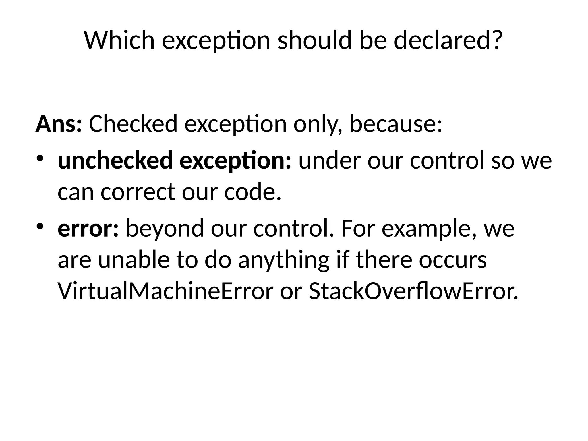 Which exception should be declared?
Ans: Checked exception only, because:
• unchecked exception: under our control so we
can correct our code.
• error: beyond our control. For example, we
are unable to do anything if there occurs
VirtualMachineError or StackOverflowError.
 