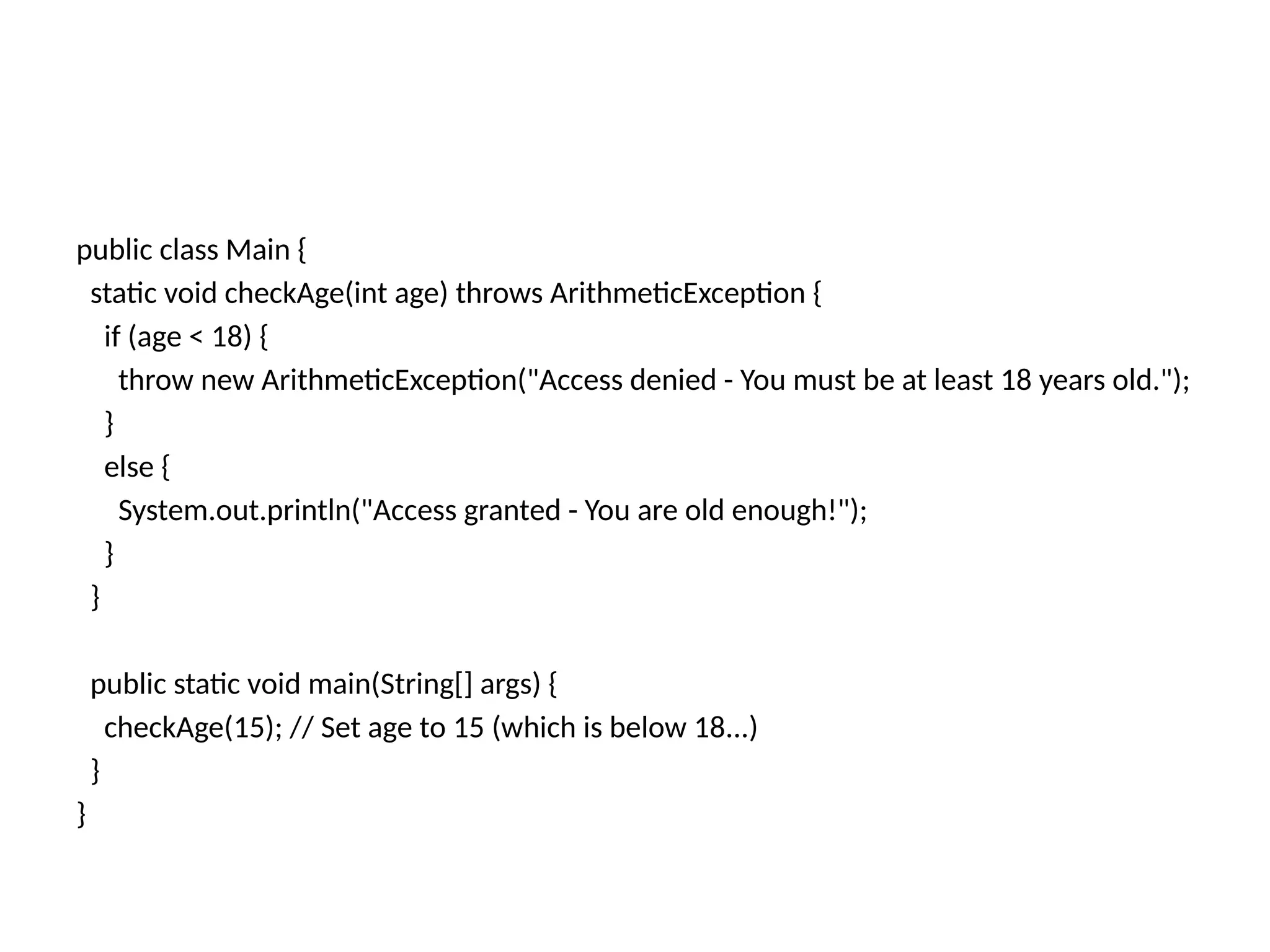public class Main {
static void checkAge(int age) throws ArithmeticException {
if (age < 18) {
throw new ArithmeticException("Access denied - You must be at least 18 years old.");
}
else {
System.out.println("Access granted - You are old enough!");
}
}
public static void main(String[] args) {
checkAge(15); // Set age to 15 (which is below 18...)
}
}
 