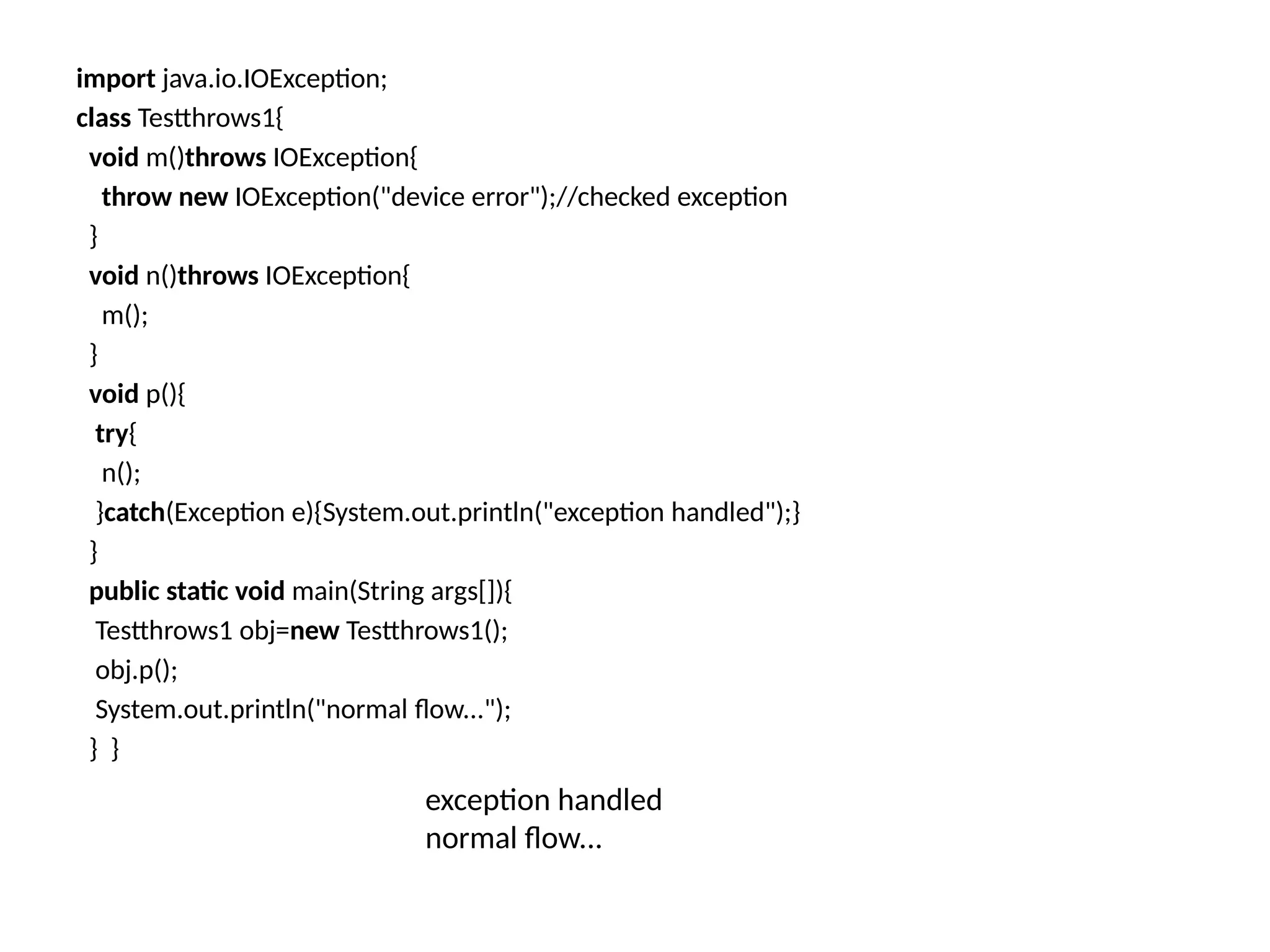 import java.io.IOException;
class Testthrows1{
void m()throws IOException{
throw new IOException("device error");//checked exception
}
void n()throws IOException{
m();
}
void p(){
try{
n();
}catch(Exception e){System.out.println("exception handled");}
}
public static void main(String args[]){
Testthrows1 obj=new Testthrows1();
obj.p();
System.out.println("normal flow...");
} }
exception handled
normal flow...
 