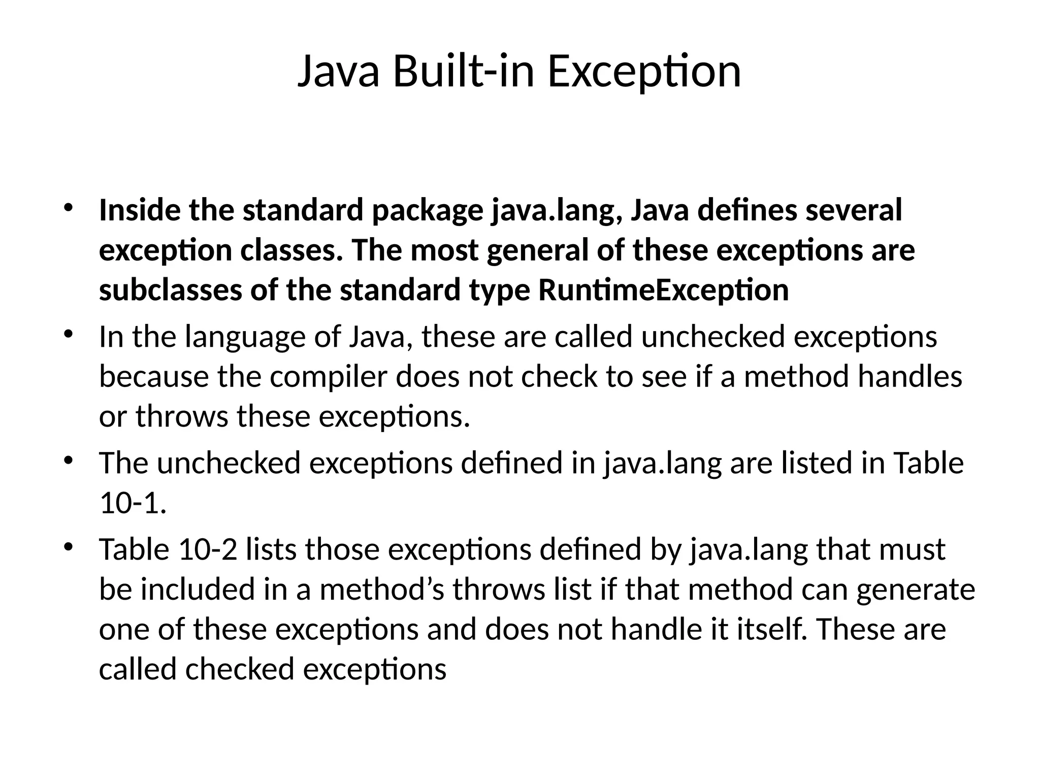 Java Built-in Exception
• Inside the standard package java.lang, Java defines several
exception classes. The most general of these exceptions are
subclasses of the standard type RuntimeException
• In the language of Java, these are called unchecked exceptions
because the compiler does not check to see if a method handles
or throws these exceptions.
• The unchecked exceptions defined in java.lang are listed in Table
10-1.
• Table 10-2 lists those exceptions defined by java.lang that must
be included in a method’s throws list if that method can generate
one of these exceptions and does not handle it itself. These are
called checked exceptions
 
