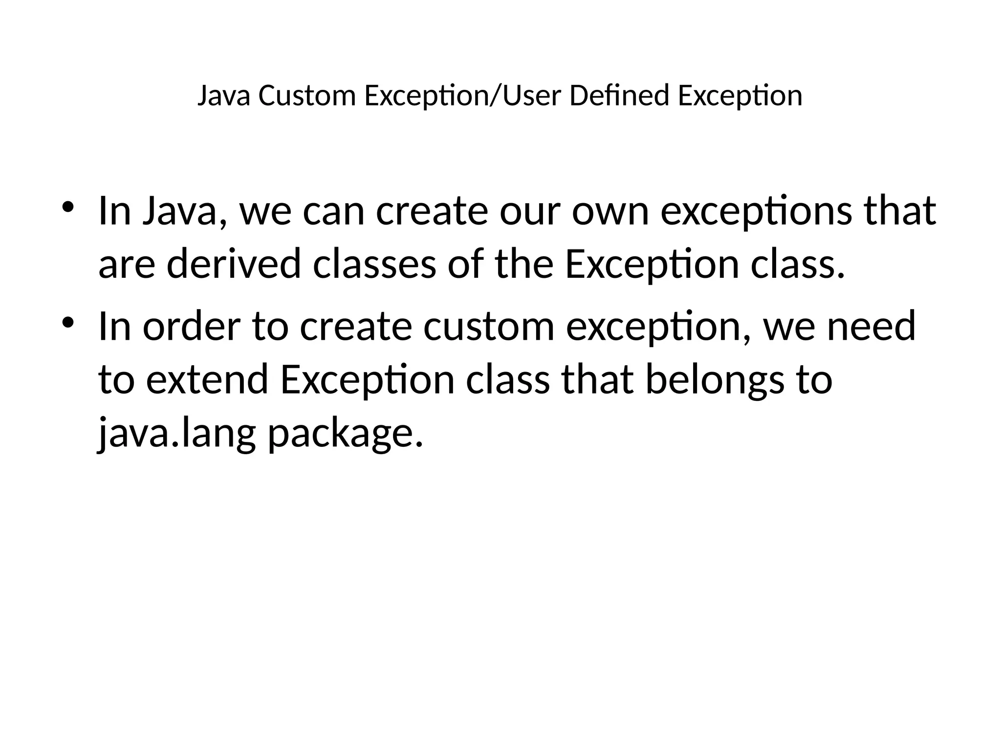 Java Custom Exception/User Defined Exception
• In Java, we can create our own exceptions that
are derived classes of the Exception class.
• In order to create custom exception, we need
to extend Exception class that belongs to
java.lang package.
 