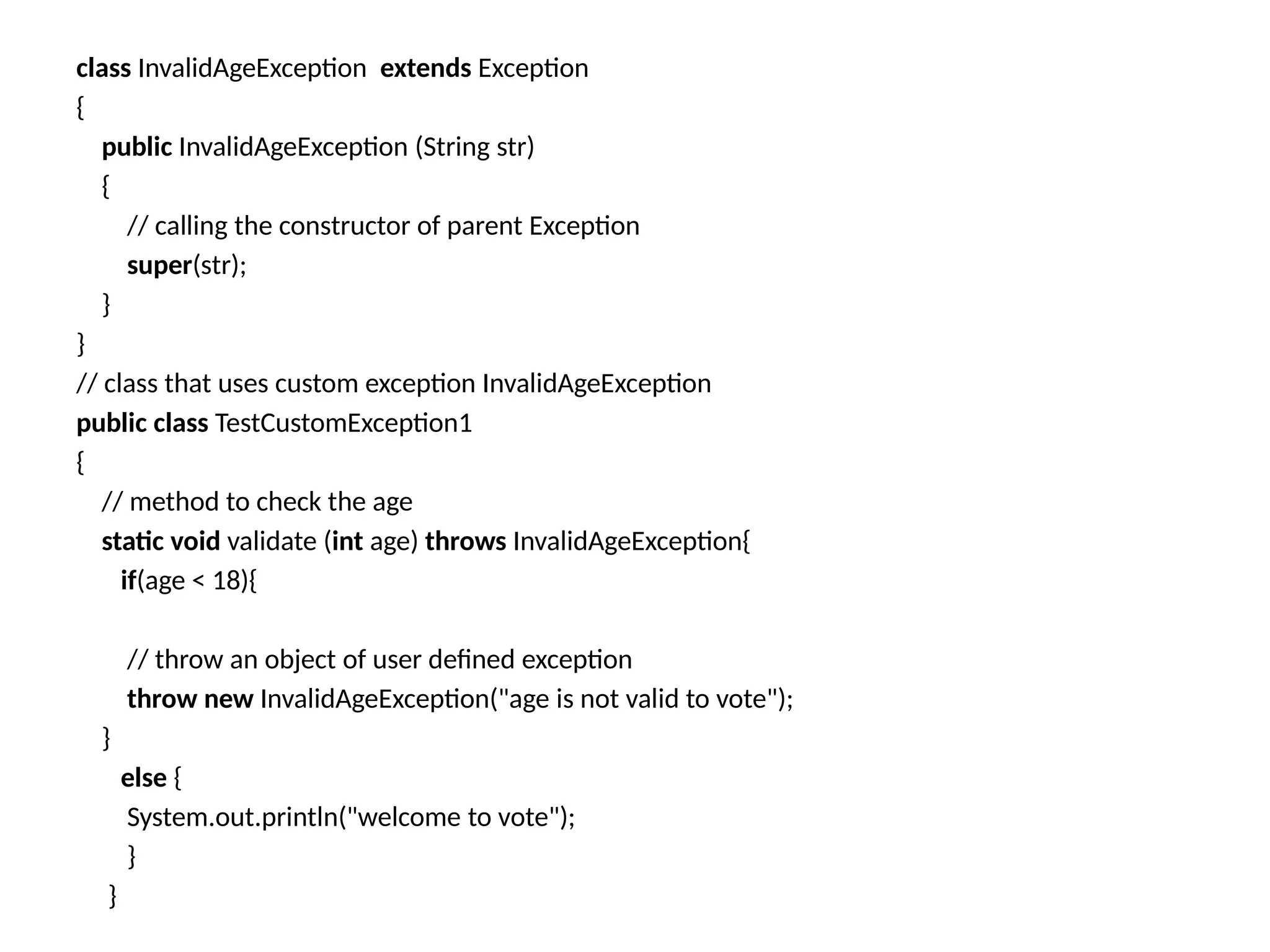 class InvalidAgeException extends Exception
{
public InvalidAgeException (String str)
{
// calling the constructor of parent Exception
super(str);
}
}
// class that uses custom exception InvalidAgeException
public class TestCustomException1
{
// method to check the age
static void validate (int age) throws InvalidAgeException{
if(age < 18){
// throw an object of user defined exception
throw new InvalidAgeException("age is not valid to vote");
}
else {
System.out.println("welcome to vote");
}
}
 