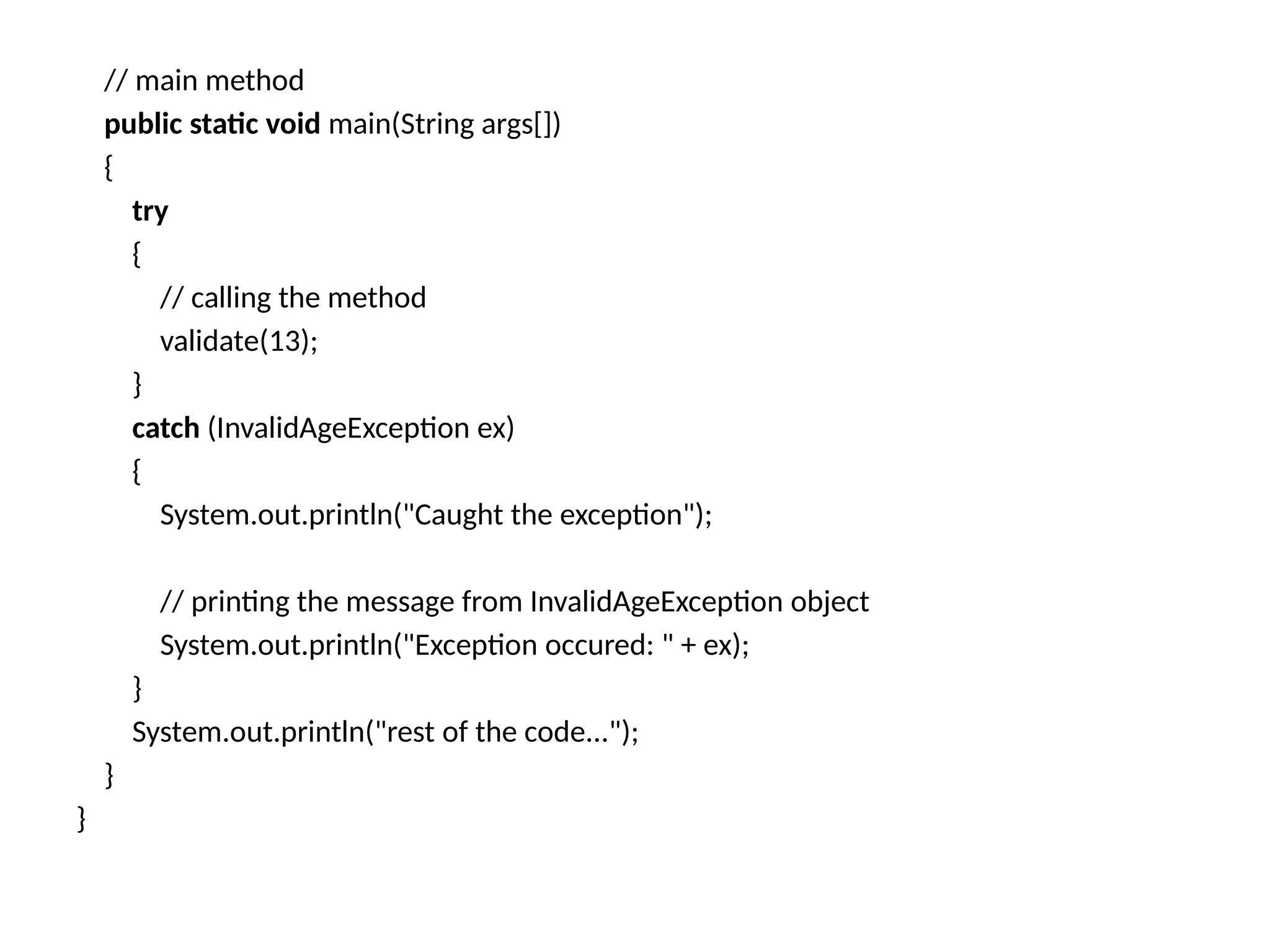 // main method
public static void main(String args[])
{
try
{
// calling the method
validate(13);
}
catch (InvalidAgeException ex)
{
System.out.println("Caught the exception");
// printing the message from InvalidAgeException object
System.out.println("Exception occured: " + ex);
}
System.out.println("rest of the code...");
}
}
 