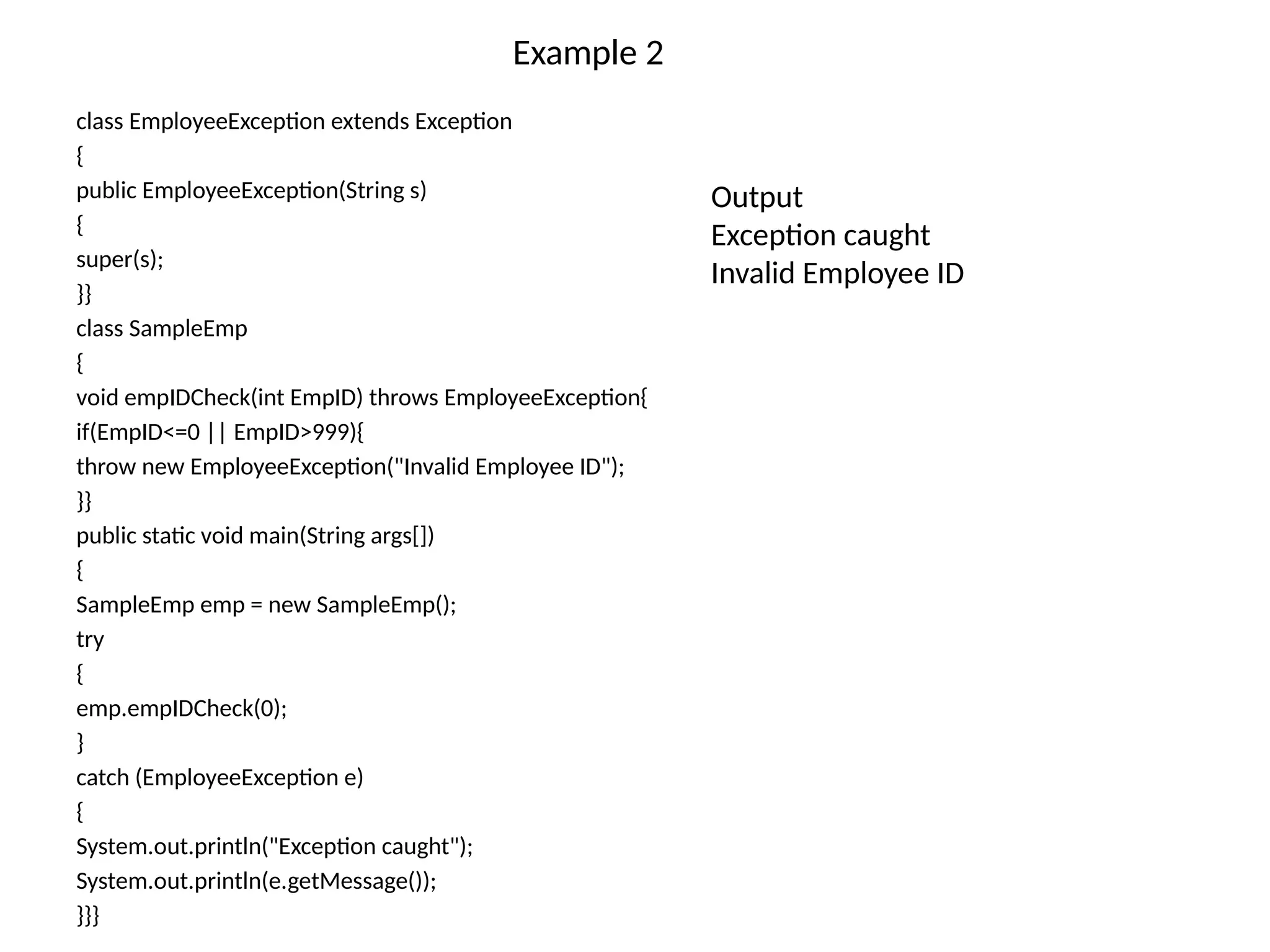 Example 2
class EmployeeException extends Exception
{
public EmployeeException(String s)
{
super(s);
}}
class SampleEmp
{
void empIDCheck(int EmpID) throws EmployeeException{
if(EmpID<=0 || EmpID>999){
throw new EmployeeException("Invalid Employee ID");
}}
public static void main(String args[])
{
SampleEmp emp = new SampleEmp();
try
{
emp.empIDCheck(0);
}
catch (EmployeeException e)
{
System.out.println("Exception caught");
System.out.println(e.getMessage());
}}}
Output
Exception caught
Invalid Employee ID
 