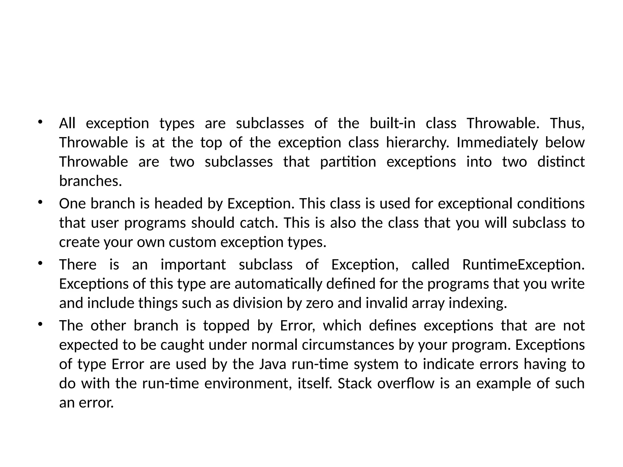 • All exception types are subclasses of the built-in class Throwable. Thus,
Throwable is at the top of the exception class hierarchy. Immediately below
Throwable are two subclasses that partition exceptions into two distinct
branches.
• One branch is headed by Exception. This class is used for exceptional conditions
that user programs should catch. This is also the class that you will subclass to
create your own custom exception types.
• There is an important subclass of Exception, called RuntimeException.
Exceptions of this type are automatically defined for the programs that you write
and include things such as division by zero and invalid array indexing.
• The other branch is topped by Error, which defines exceptions that are not
expected to be caught under normal circumstances by your program. Exceptions
of type Error are used by the Java run-time system to indicate errors having to
do with the run-time environment, itself. Stack overflow is an example of such
an error.
 