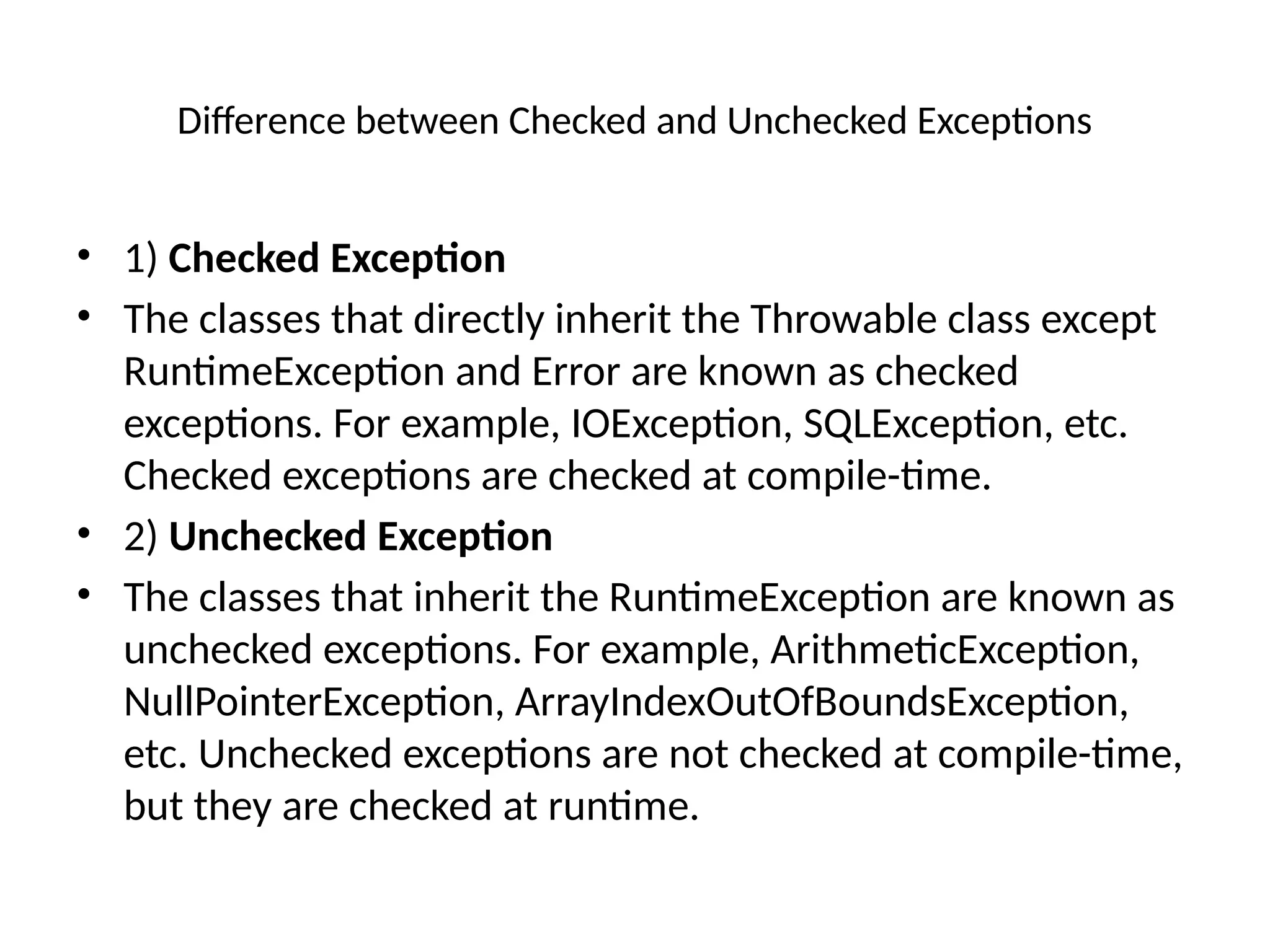 Difference between Checked and Unchecked Exceptions
• 1) Checked Exception
• The classes that directly inherit the Throwable class except
RuntimeException and Error are known as checked
exceptions. For example, IOException, SQLException, etc.
Checked exceptions are checked at compile-time.
• 2) Unchecked Exception
• The classes that inherit the RuntimeException are known as
unchecked exceptions. For example, ArithmeticException,
NullPointerException, ArrayIndexOutOfBoundsException,
etc. Unchecked exceptions are not checked at compile-time,
but they are checked at runtime.
 