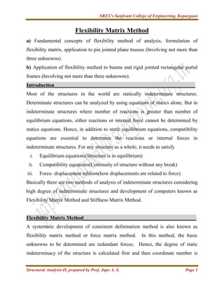 SRES’s Sanjivani College of Engineering, Kopargaon
Structural Analysis-II, prepared by Prof. Jape A. S. Page 1
Flexibility Matrix Method
a) Fundamental concepts of flexibility method of analysis, formulation of
flexibility matrix, application to pin jointed plane trusses (Involving not more than
three unknowns).
b) Application of flexibility method to beams and rigid jointed rectangular portal
frames (Involving not more than three unknowns).
Introduction_______________________________________________________
Most of the structures in the world are statically indeterminate structures.
Determinate structures can be analyzed by using equations of statics alone. But in
indeterminate structures where number of reactions is greater than number of
equilibrium equations, either reactions or internal force cannot be determined by
statics equations. Hence, in addition to static equilibrium equations, compatibility
equations are essential to determine the reactions or internal forces in
indeterminate structures. For any structure as a whole, it needs to satisfy
i. Equilibrium equations(Structure is in equilibrium)
ii. Compatibility equations(Continuity of structure without any break)
iii. Force- displacement relation(how displacements are related to force)
Basically there are two methods of analysis of indeterminate structures considering
high degree of indeterminate structures and development of computers known as
Flexibility Matrix Method and Stiffness Matrix Method.
Flexibility Matrix Method____________________________________________
A systematic development of consistent deformation method is also known as
flexibility matrix method or force matrix method. In this method, the basic
unknowns to be determined are redundant forces. Hence, the degree of static
indeterminacy of the structure is calculated first and then coordinate number is
 