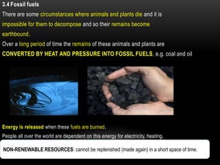 3.4 Fossil fuels
There are some circumstances where animals and plants die and it is
impossible for them to decompose and so their remains become
earthbound.
Over a long period of time the remains of these animals and plants are
CONVERTED BY HEAT AND PRESSURE INTO FOSSIL FUELS, e.g. coal and oil




Energy is released when these fuels are burned.
People all over the world are dependent on this energy for electricity, heating,
petrol, etc.
NON-RENEWABLE RESOURCES: cannot be replenished (made again) in a short space of time..
Fossil fuels are non-renewable resources.
 