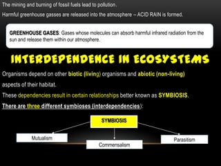 The mining and burning of fossil fuels lead to pollution.
Harmful greenhouse gasses are released into the atmosphere – ACID RAIN is formed.


   GREENHOUSE GASES: Gases whose molecules can absorb harmful infrared radiation from the
   sun and release them within our atmosphere.


    INTERDEPENDENCE IN ECOSYSTEMS
Organisms depend on other biotic (living) organisms and abiotic (non-living)
aspects of their habitat.
These dependencies result in certain relationships better known as SYMBIOSIS.
There are three different symbioses (interdependencies):

                                                 SYMBIOSIS


              Mutualism                                                     Parasitism
                                                Commensalism
 