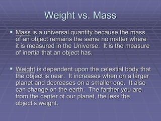 Weight vs. Mass
 Mass is a universal quantity because the mass
of an object remains the same no matter where
it is measured in the Universe. It is the measure
of inertia that an object has.
 Weight is dependent upon the celestial body that
the object is near. It increases when on a larger
planet and decreases on a smaller one. It also
can change on the earth. The farther you are
from the center of our planet, the less the
object’s weight.
 