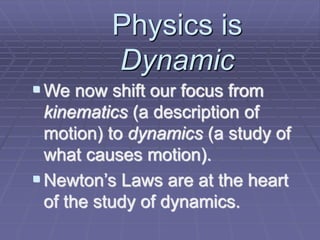 Physics is
Dynamic
We now shift our focus from
kinematics (a description of
motion) to dynamics (a study of
what causes motion).
Newton’s Laws are at the heart
of the study of dynamics.
 