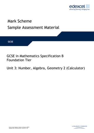 Mark Scheme
Sample Assessment Material


GCSE




GCSE in Mathematics Specification B
Foundation Tier

Unit 3: Number, Algebra, Geometry 2 (Calculator)




 Edexcel Limited. Registered in England and Wales No. 4496750
 Registered Office: One90 High Holborn, London WC1V 7BH
 