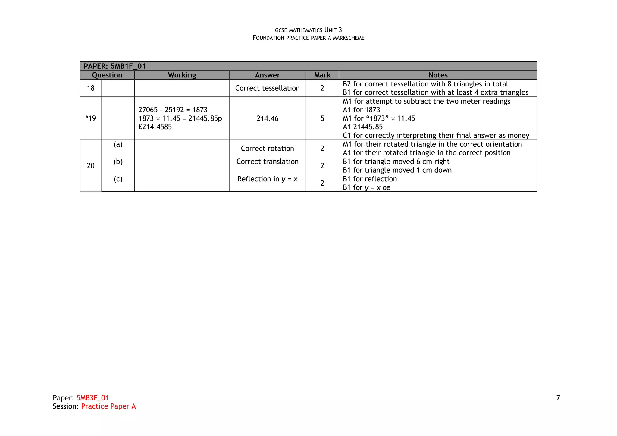 GCSE MATHEMATICS UNIT 3
                                                            FOUNDATION PRACTICE PAPER A MARKSCHEME



         PAPER: 5MB1F_01
           Question                 Working                  Answer             Mark                                 Notes
                                                                                          B2 for correct tessellation with 8 triangles in total
          18                                           Correct tessellation        2
                                                                                          B1 for correct tessellation with at least 4 extra triangles
                                                                                          M1 for attempt to subtract the two meter readings
                            27065 – 25192 = 1873                                          A1 for 1873
         *19                1873 × 11.45 = 21445.85p         214.46                5      M1 for “1873” × 11.45
                            £214.4585                                                     A1 21445.85
                                                                                          C1 for correctly interpreting their final answer as money
                  (a)                                                                     M1 for their rotated triangle in the correct orientation
                                                        Correct rotation           2
                                                                                          A1 for their rotated triangle in the correct position
                  (b)                                  Correct translation                B1 for triangle moved 6 cm right
          20                                                                       2
                                                                                          B1 for triangle moved 1 cm down
                  (c)                                  Reflection in y = x                B1 for reflection
                                                                                   2
                                                                                          B1 for y = x oe




Paper: 5MB3F_01                                                                                                                                         7
Session: Practice Paper A
 