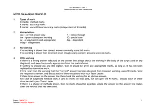 GCSE MATHEMATICS UNIT 3
                                                  FOUNDATION PRACTICE PAPER A MARKSCHEME


NOTES ON MARKING PRINCIPLES

1      Types of mark
       M marks: method marks
       A marks: accuracy marks
       B marks: unconditional accuracy marks (independent of M marks)

2      Abbreviations
       cao – correct answer only                     ft – follow through
       isw – ignore subsequent working               SC: special case
       oe – or equivalent (and appropriate)          dep – dependent
       indep - independent

3      No working
       If no working is shown then correct answers normally score full marks
       If no working is shown then incorrect (even though nearly correct) answers score no marks.

4      With working
       If there is a wrong answer indicated on the answer line always check the working in the body of the script (and on any
       diagrams), and award any marks appropriate from the mark scheme.
       If working is crossed out and still legible, then it should be given any appropriate marks, as long as it has not been
       replaced by alternative work.
       If it is clear from the working that the “correct” answer has been obtained from incorrect working, award 0 marks. Send
       the response to review, and discuss each of these situations with your Team Leader.
       If there is no answer on the answer line then check the working for an obvious answer.
       Any case of suspected misread loses A (and B) marks on that part, but can gain the M marks. Discuss each of these
       situations with your Team Leader.
       If there is a choice of methods shown, then no marks should be awarded, unless the answer on the answer line makes
       clear the method that has been used.




Paper: 5MB3F_01                                                                                                             2
Session: Practice Paper A
 
