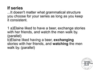 If series
...It doesn't matter what grammatical structure
you choose for your series as long as you keep
it consistent.
1 a)Elaine liked to have a beer, exchange stories
with her friends, and watch the men walk by.
(parallel)
b)Elaine liked having a beer, exchanging
stories with her friends, and watching the men
walk by. (parallel)
 