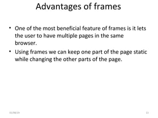 Advantages of frames
• One of the most beneficial feature of frames is it lets
the user to have multiple pages in the same
browser.
• Using frames we can keep one part of the page static
while changing the other parts of the page.
01/08/19 13
 