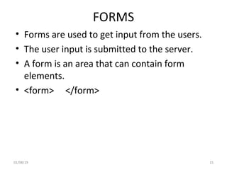 FORMS
• Forms are used to get input from the users.
• The user input is submitted to the server.
• A form is an area that can contain form
elements.
• <form> </form>
01/08/19 15
 