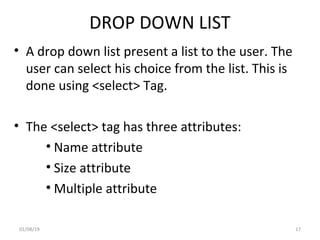 DROP DOWN LIST
• A drop down list present a list to the user. The
user can select his choice from the list. This is
done using <select> Tag.
• The <select> tag has three attributes:
• Name attribute
• Size attribute
• Multiple attribute
01/08/19 17
 