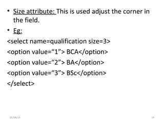 • Size attribute: This is used adjust the corner in
the field.
• Eg:
<select name=qualification size=3>
<option value=“1”> BCA</option>
<option value=“2”> BA</option>
<option value=“3”> BSc</option>
</select>
01/08/19 19
 