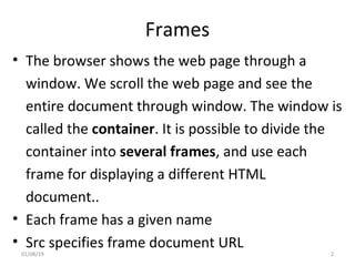 Frames
• The browser shows the web page through a
window. We scroll the web page and see the
entire document through window. The window is
called the container. It is possible to divide the
container into several frames, and use each
frame for displaying a different HTML
document..
• Each frame has a given name
• Src specifies frame document URL
01/08/19 2
 