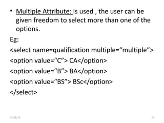 • Multiple Attribute: is used , the user can be
given freedom to select more than one of the
options.
Eg:
<select name=qualification multiple=“multiple”>
<option value=“C”> CA</option>
<option value=“B”> BA</option>
<option value=“BS”> BSc</option>
</select>
01/08/19 20
 
