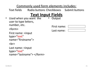 Commonly used form elements includes:
Text fields Radio buttons Checkboxes Submit buttons
Text Input Fields
• Used when you want the
user to type letters,
number, etc.
<form>
First name: <input
type="text"
name="firstname">
<br>
Last name: <input
type="text"
name="lastname"> </form>
• Output
First name:
Last name:
01/08/19 21
 