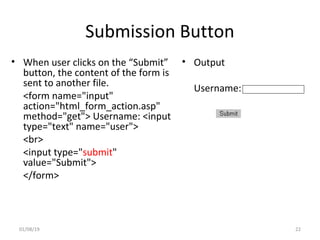 Submission Button
• When user clicks on the “Submit”
button, the content of the form is
sent to another file.
<form name="input"
action="html_form_action.asp"
method="get"> Username: <input
type="text" name="user">
<br>
<input type="submit"
value="Submit">
</form>
• Output
Username:
01/08/19 22
 