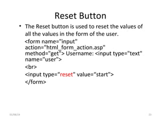Reset Button
• The Reset button is used to reset the values of
all the values in the form of the user.
<form name="input"
action="html_form_action.asp"
method="get"> Username: <input type="text"
name="user">
<br>
<input type=“reset" value=“start">
</form>
01/08/19 23
 