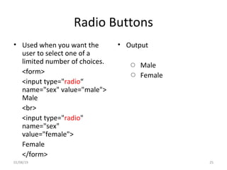 Radio Buttons
• Used when you want the
user to select one of a
limited number of choices.
<form>
<input type="radio“
name="sex" value="male">
Male
<br>
<input type="radio"
name="sex"
value="female">
Female
</form>
• Output
Male
Female
01/08/19 25
 