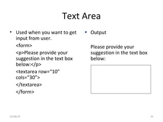 Text Area
• Used when you want to get
input from user.
<form>
<p>Please provide your
suggestion in the text box
below:</p>
<textarea row=“10”
cols=“30”>
</textarea>
</form>
• Output
Please provide your
suggestion in the text box
below:
01/08/19 26
 