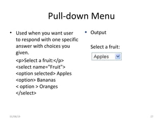 Pull-down Menu
• Used when you want user
to respond with one specific
answer with choices you
given.
<p>Select a fruit:</p>
<select name="Fruit">
<option selected> Apples
<option> Bananas
< option > Oranges
</select>
• Output
Select a fruit:
01/08/19 27
 