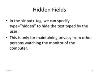 Hidden Fields
• In the <input> tag, we can specify
type=“hidden” to hide the text typed by the
user.
• This is only for maintaining privacy from other
persons watching the monitor of the
computer.
01/08/19 29
 
