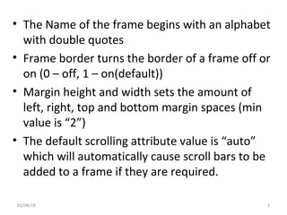 • The Name of the frame begins with an alphabet
with double quotes
• Frame border turns the border of a frame off or
on (0 – off, 1 – on(default))
• Margin height and width sets the amount of
left, right, top and bottom margin spaces (min
value is “2”)
• The default scrolling attribute value is “auto”
which will automatically cause scroll bars to be
added to a frame if they are required.
01/08/19 3
 