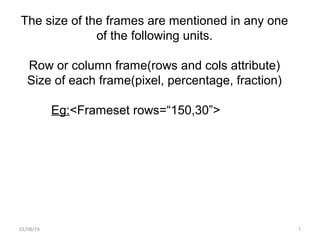 01/08/19 7
The size of the frames are mentioned in any one
of the following units.
Row or column frame(rows and cols attribute)
Size of each frame(pixel, percentage, fraction)
Eg:<Frameset rows=“150,30”>
 