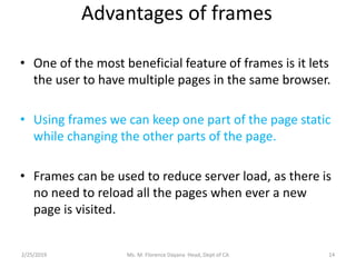 Advantages of frames
• One of the most beneficial feature of frames is it lets
the user to have multiple pages in the same browser.
• Using frames we can keep one part of the page static
while changing the other parts of the page.
• Frames can be used to reduce server load, as there is
no need to reload all the pages when ever a new
page is visited.
2/25/2019 Ms. M. Florence Dayana Head, Dept of CA 14
 