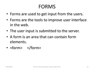 FORMS
• Forms are used to get input from the users.
• Forms are the tools to improve user interface
in the web.
• The user input is submitted to the server.
• A form is an area that can contain form
elements.
• <form> </form>
Ms. M. Florence Dayana Head, Dept of CA2/25/2019 16
 