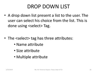 DROP DOWN LIST
• A drop down list present a list to the user. The
user can select his choice from the list. This is
done using <select> Tag.
• The <select> tag has three attributes:
• Name attribute
• Size attribute
• Multiple attribute
2/25/2019 Ms. M. Florence Dayana Head, Dept of CA 18
 