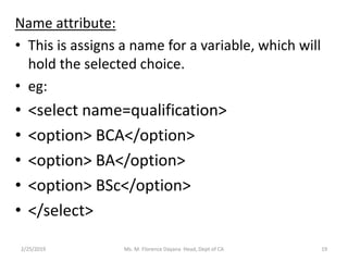 Name attribute:
• This is assigns a name for a variable, which will
hold the selected choice.
• eg:
• <select name=qualification>
• <option> BCA</option>
• <option> BA</option>
• <option> BSc</option>
• </select>
2/25/2019 Ms. M. Florence Dayana Head, Dept of CA 19
 