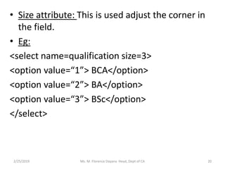 • Size attribute: This is used adjust the corner in
the field.
• Eg:
<select name=qualification size=3>
<option value=“1”> BCA</option>
<option value=“2”> BA</option>
<option value=“3”> BSc</option>
</select>
2/25/2019 Ms. M. Florence Dayana Head, Dept of CA 20
 